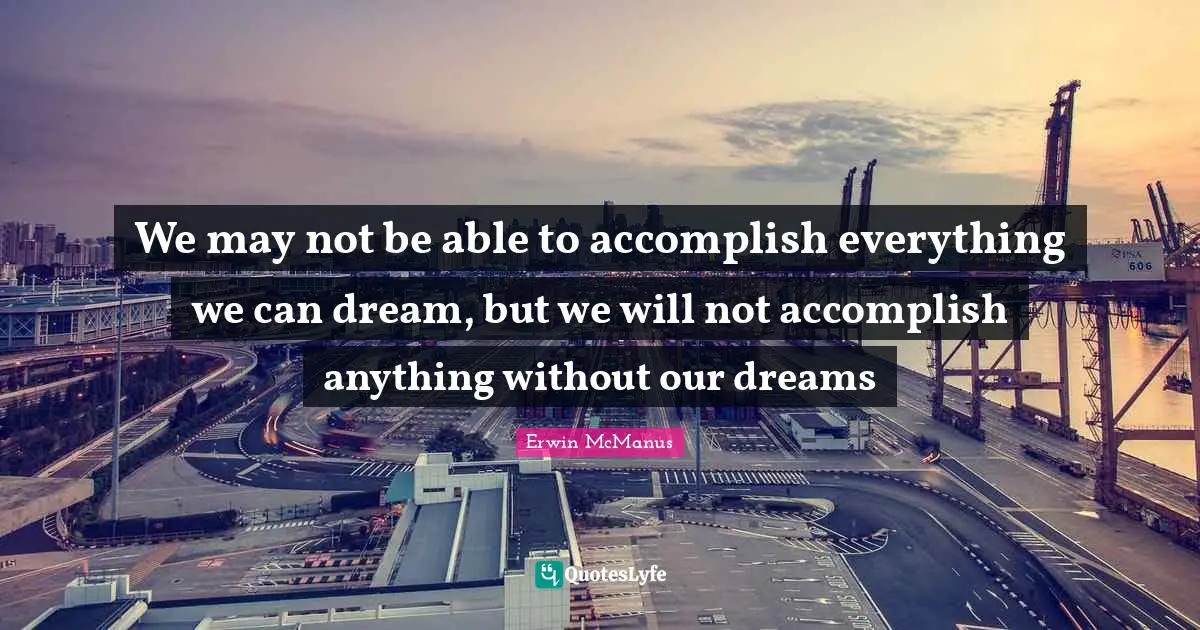 We may not be able to accomplish everything we can dream, but we will not accomplish anything without our dreams