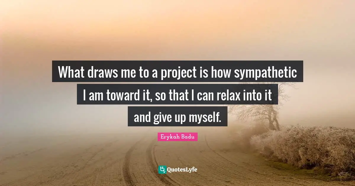 What draws me to a project is how sympathetic I am toward it, so that I can relax into it and give up myself.