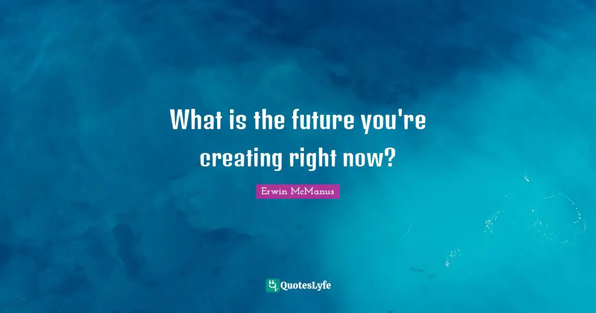 What is the future you're creating right now?