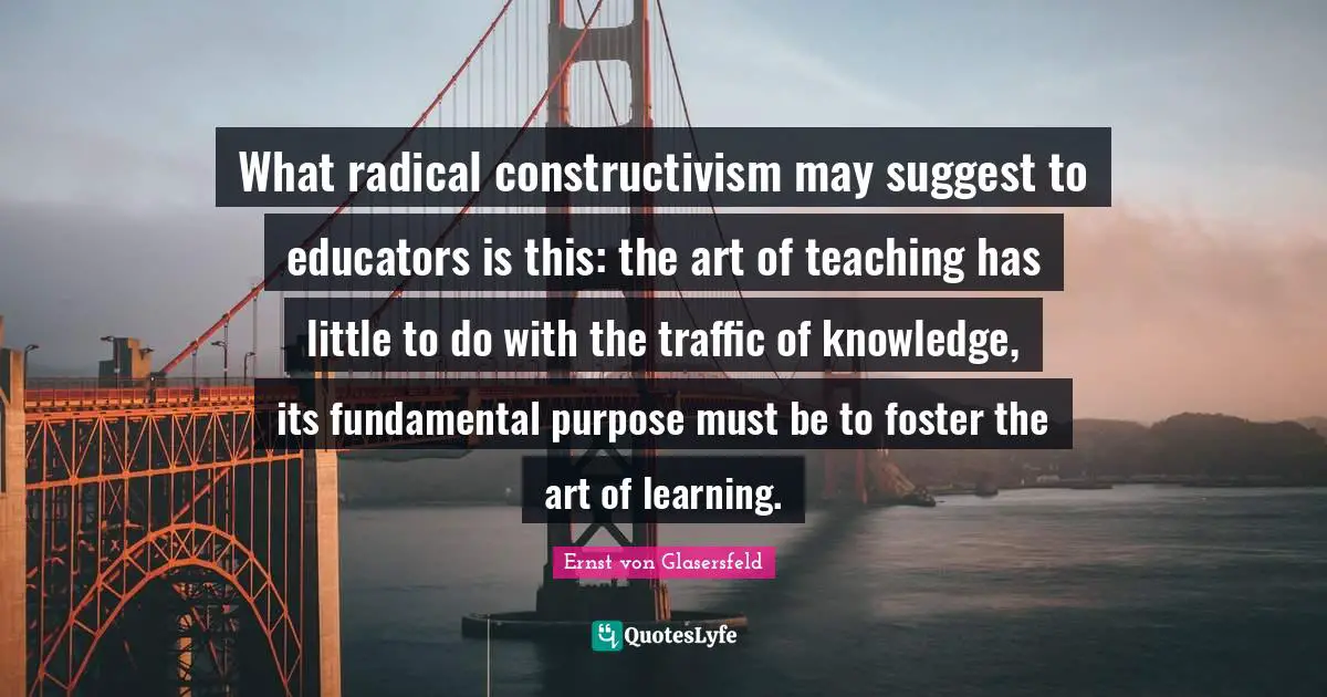 What radical constructivism may suggest to educators is this: the art of teaching has little to do with the traffic of knowledge, its fundamental purpose must be to foster the art of learning.