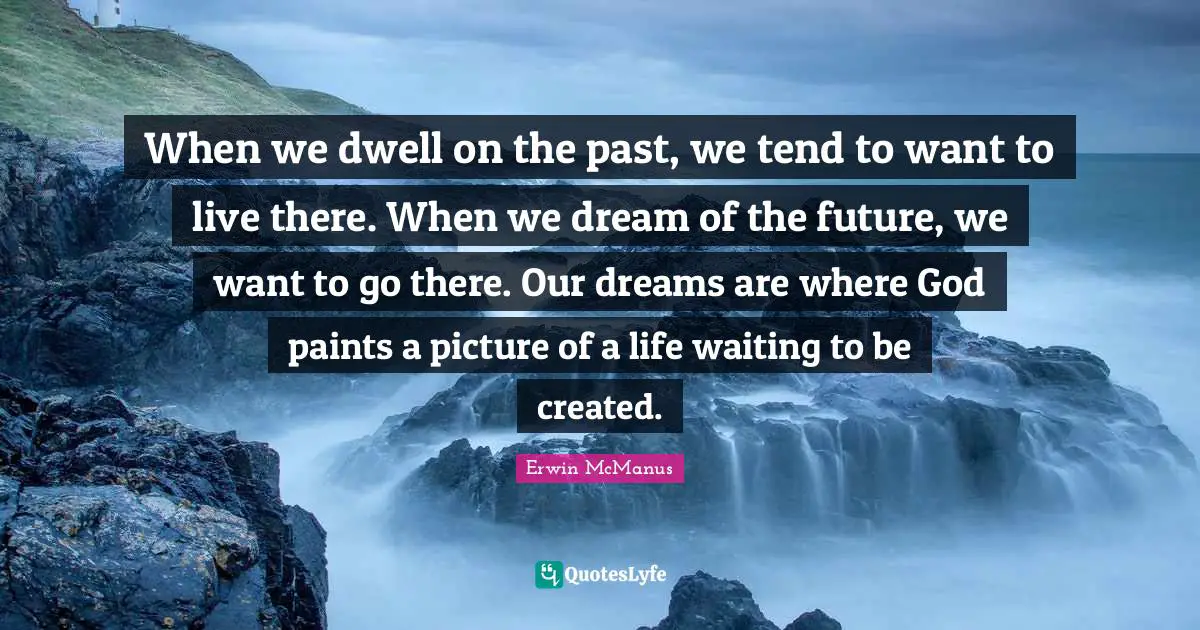 When we dwell on the past, we tend to want to live there. When we dream of the future, we want to go there. Our dreams are where God paints a picture of a life waiting to be created.
