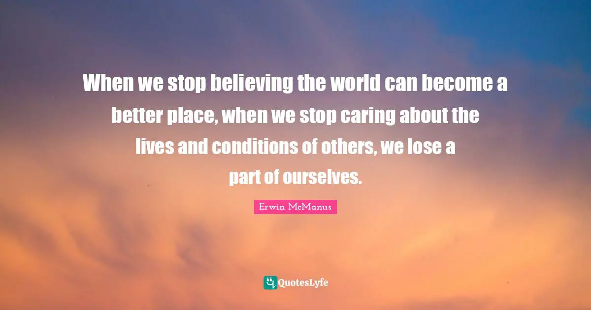 When we stop believing the world can become a better place, when we stop caring about the lives and conditions of others, we lose a part of ourselves.