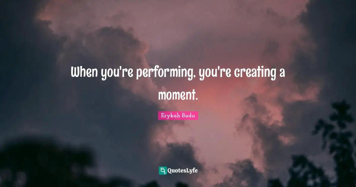 When you're performing, you're creating a moment.