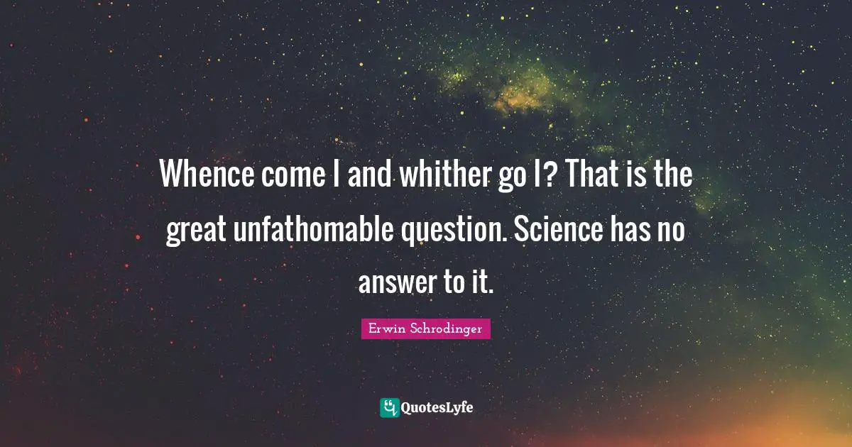Erwin Schrodinger Quotes: "Whence come I and whither go I? That is the great unfathomable question. Science has no answer to it."