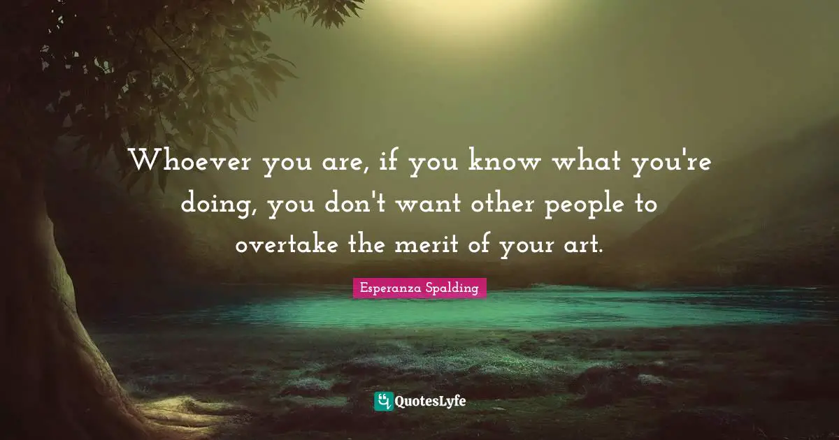 Whoever you are, if you know what you're doing, you don't want other people to overtake the merit of your art.