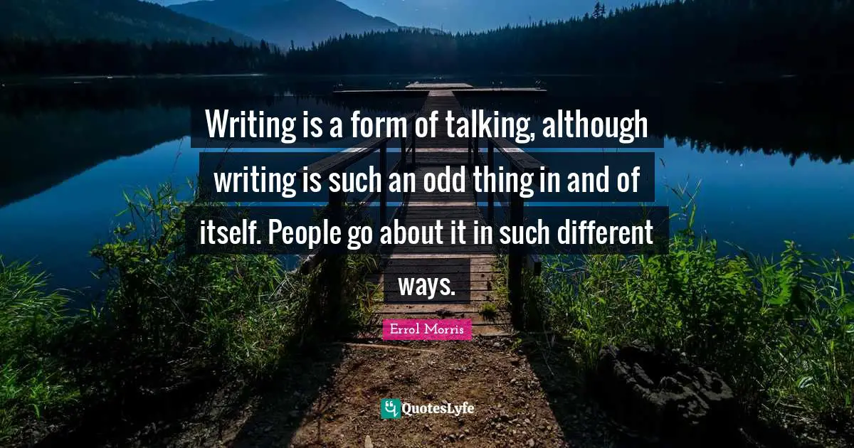 Writing is a form of talking, although writing is such an odd thing in and of itself. People go about it in such different ways.