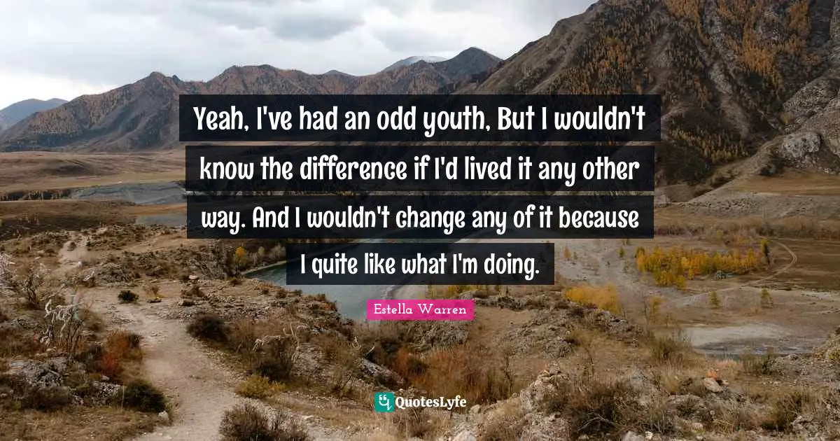 Yeah, I've had an odd youth, But I wouldn't know the difference if I'd lived it any other way. And I wouldn't change any of it because I quite like what I'm doing.
