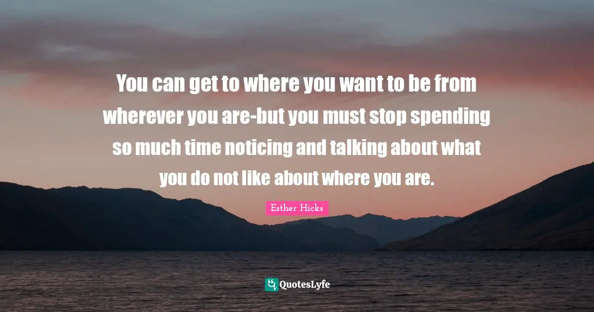 Esther Hicks Quotes: "You can get to where you want to be from wherever you are-but you must stop spending so much time noticing and talking about what you do not like about where you are."