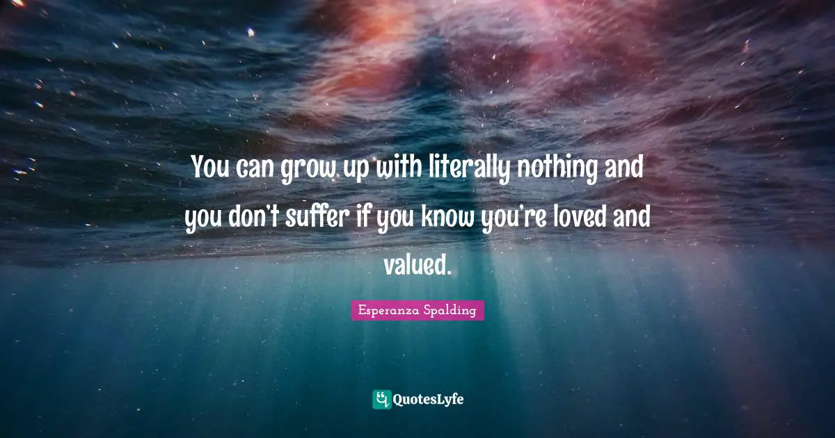 You can grow up with literally nothing and you don’t suffer if you know you’re loved and valued.