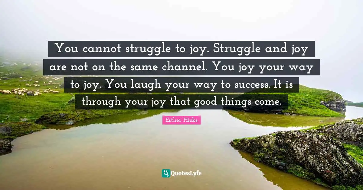 You cannot struggle to joy. Struggle and joy are not on the same channel. You joy your way to joy. You laugh your way to success. It is through your joy that good things come.