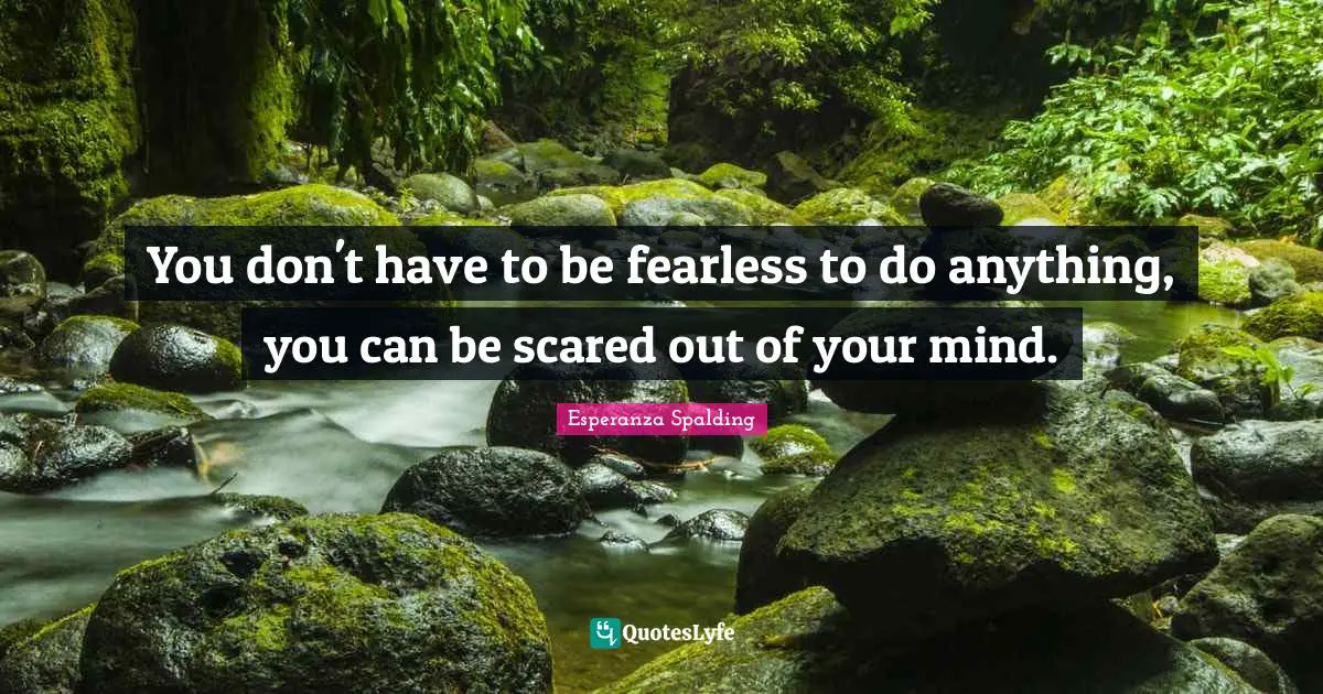 You don't have to be fearless to do anything, you can be scared out of your mind.