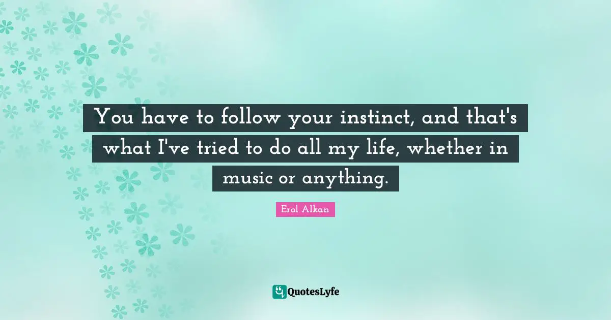 You have to follow your instinct, and that's what I've tried to do all my life, whether in music or anything.