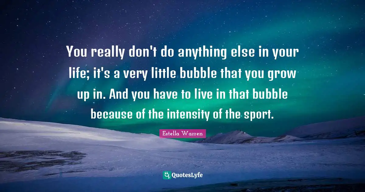 You really don't do anything else in your life; it's a very little bubble that you grow up in. And you have to live in that bubble because of the intensity of the sport.