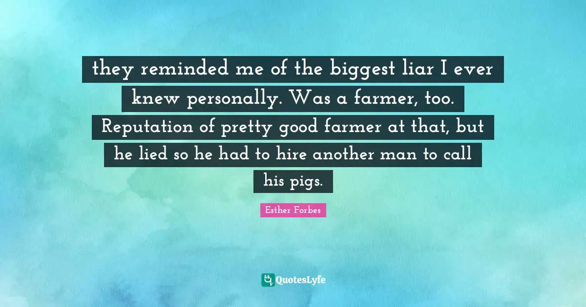 they reminded me of the biggest liar I ever knew personally. Was a farmer, too. Reputation of pretty good farmer at that, but he lied so he had to hire another man to call his pigs.