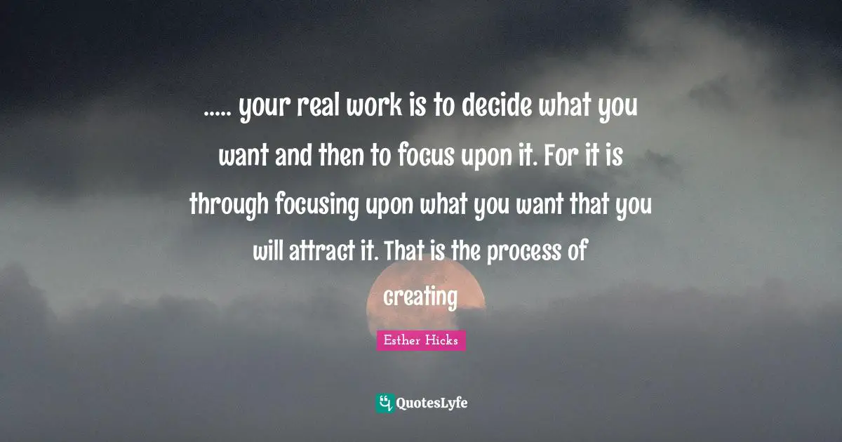 R. D. Hicks Quotes: "..... your real work is to decide what you want and then to focus upon it. For it is through focusing upon what you want that you will attract it. That is the process of creating"
