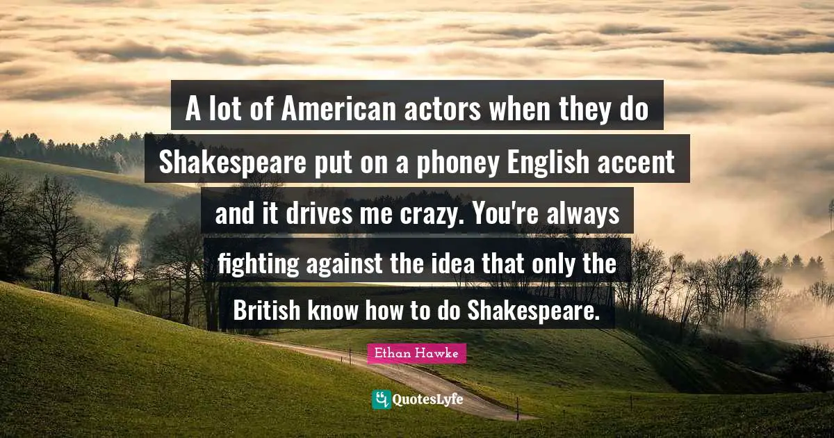 A lot of American actors when they do Shakespeare put on a phoney English accent and it drives me crazy. You're always fighting against the idea that only the British know how to do Shakespeare.
