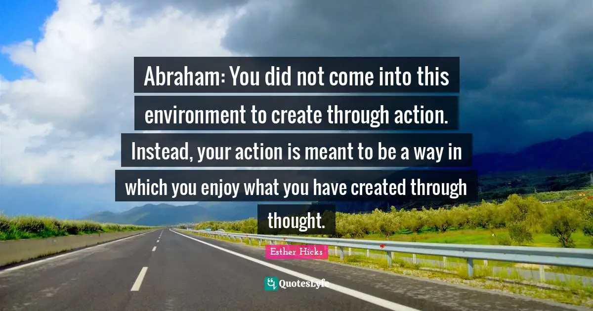 Abraham: You did not come into this environment to create through action. Instead, your action is meant to be a way in which you enjoy what you have created through thought.