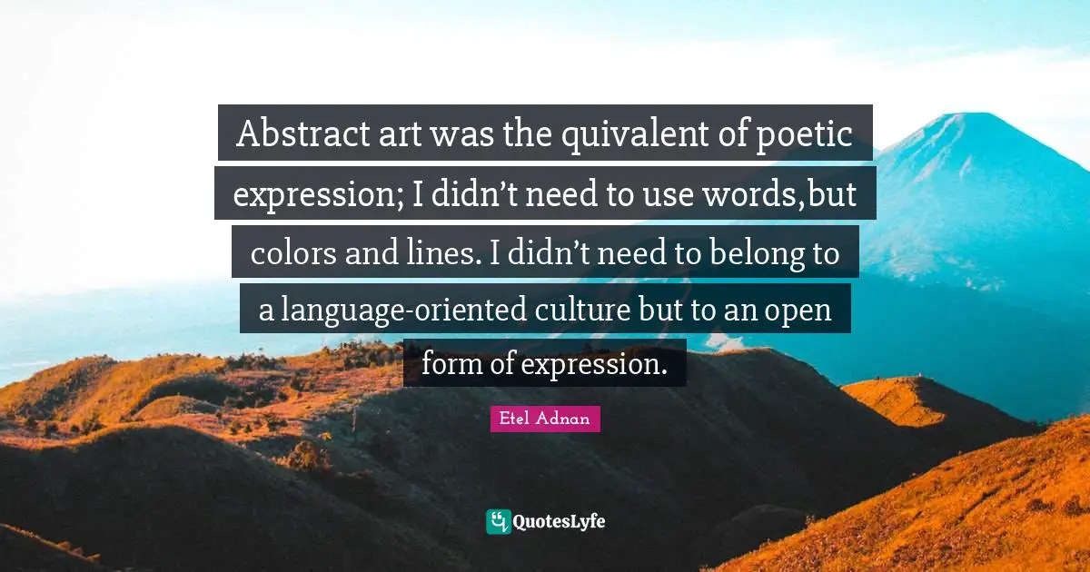 Abstract art was the quivalent of poetic expression; I didn’t need to use words,but colors and lines. I didn’t need to belong to a language-oriented culture but to an open form of expression.