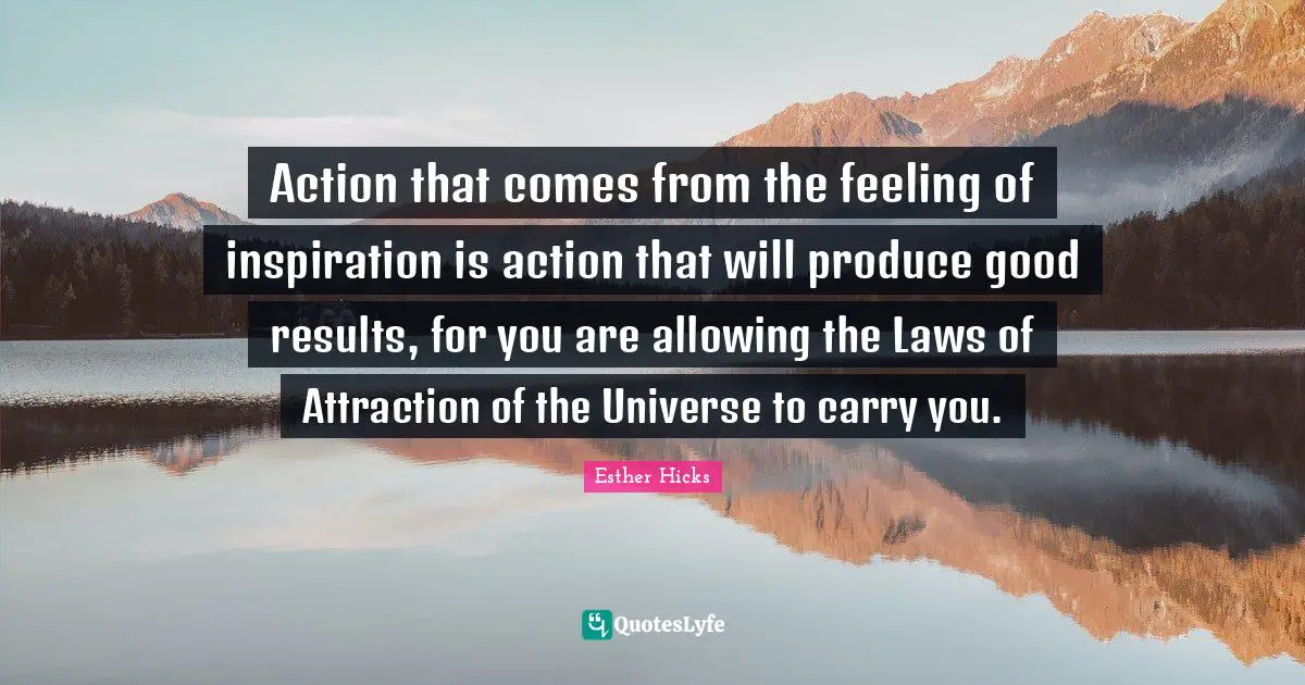 Action that comes from the feeling of inspiration is action that will produce good results, for you are allowing the Laws of Attraction of the Universe to carry you.