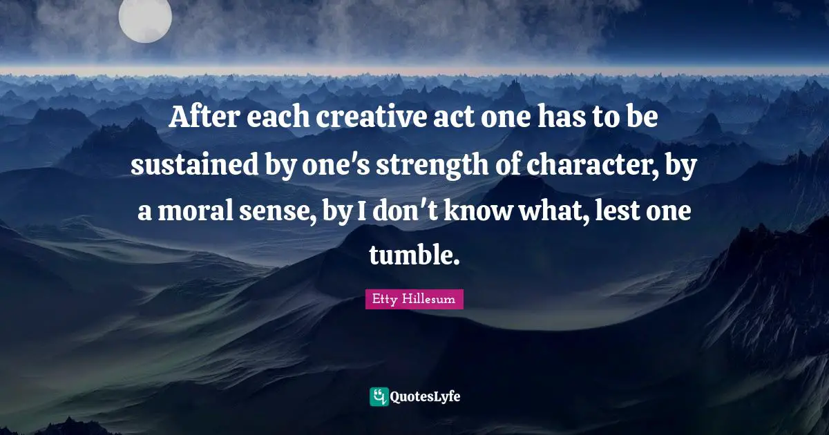 After each creative act one has to be sustained by one's strength of character, by a moral sense, by I don't know what, lest one tumble.