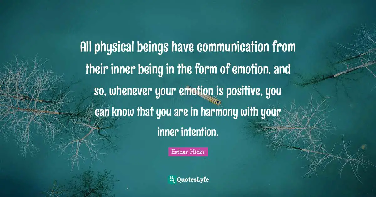 All physical beings have communication from their inner being in the form of emotion, and so, whenever your emotion is positive, you can know that you are in harmony with your inner intention.
