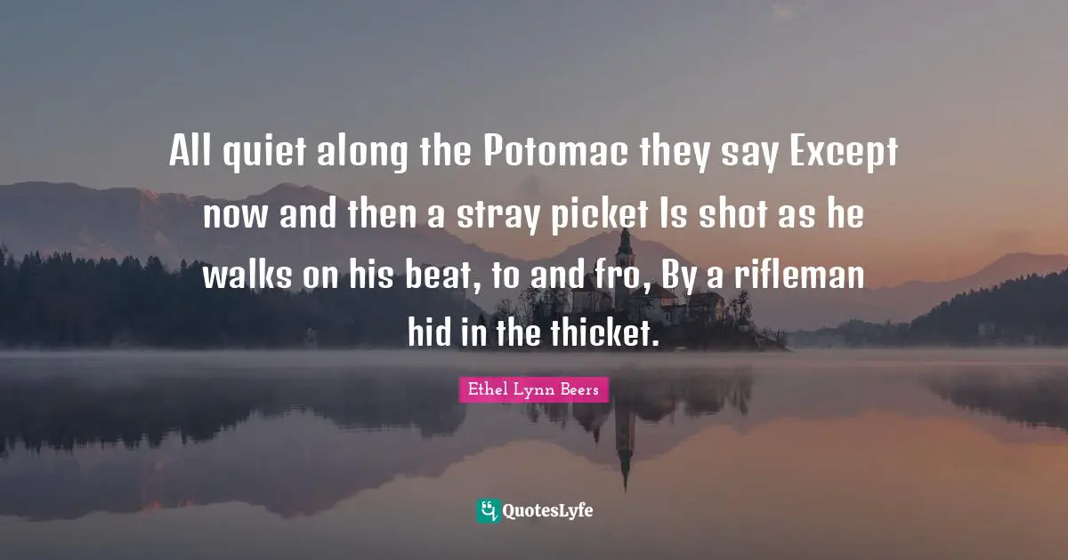 All quiet along the Potomac they say Except now and then a stray picket Is shot as he walks on his beat, to and fro, By a rifleman hid in the thicket.