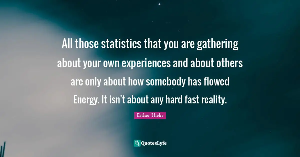 All those statistics that you are gathering about your own experiences and about others are only about how somebody has flowed Energy. It isn't about any hard fast reality.
