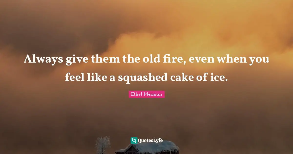 Always give them the old fire, even when you feel like a squashed cake of ice.