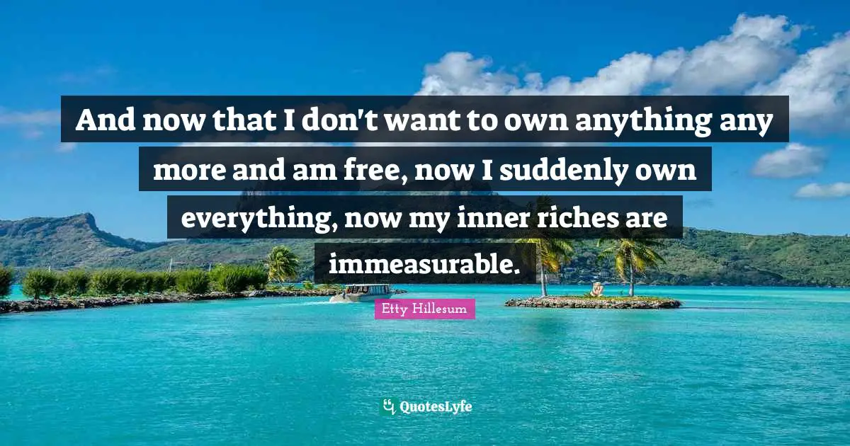 And now that I don't want to own anything any more and am free, now I suddenly own everything, now my inner riches are immeasurable.