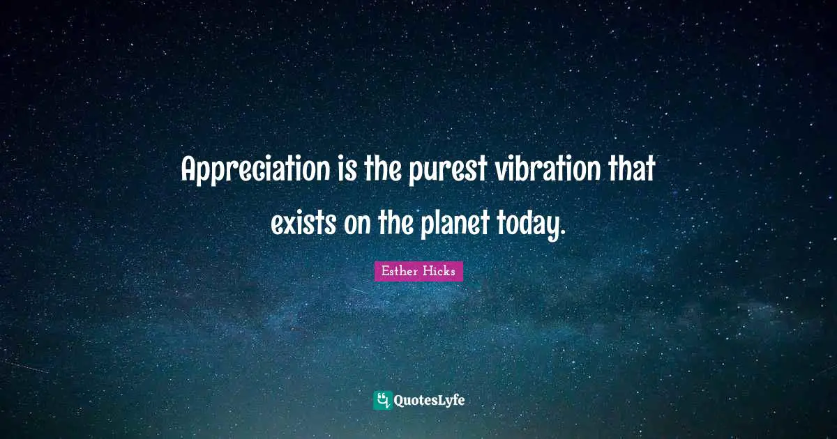 Appreciation is the purest vibration that exists on the planet today.