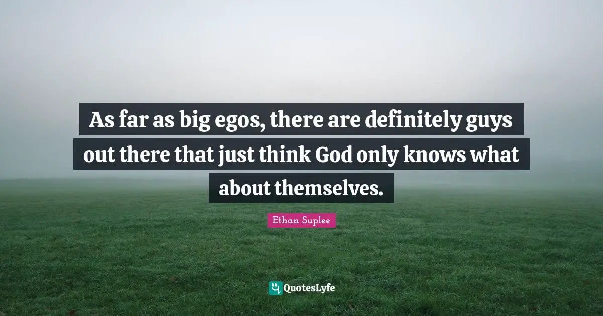 As far as big egos, there are definitely guys out there that just think God only knows what about themselves.