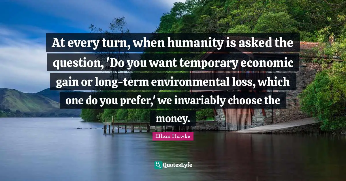At every turn, when humanity is asked the question, 'Do you want temporary economic gain or long-term environmental loss, which one do you prefer,' we invariably choose the money.