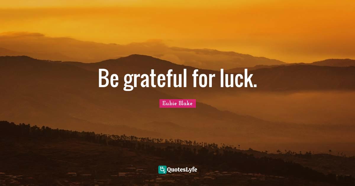 Be grateful for luck.