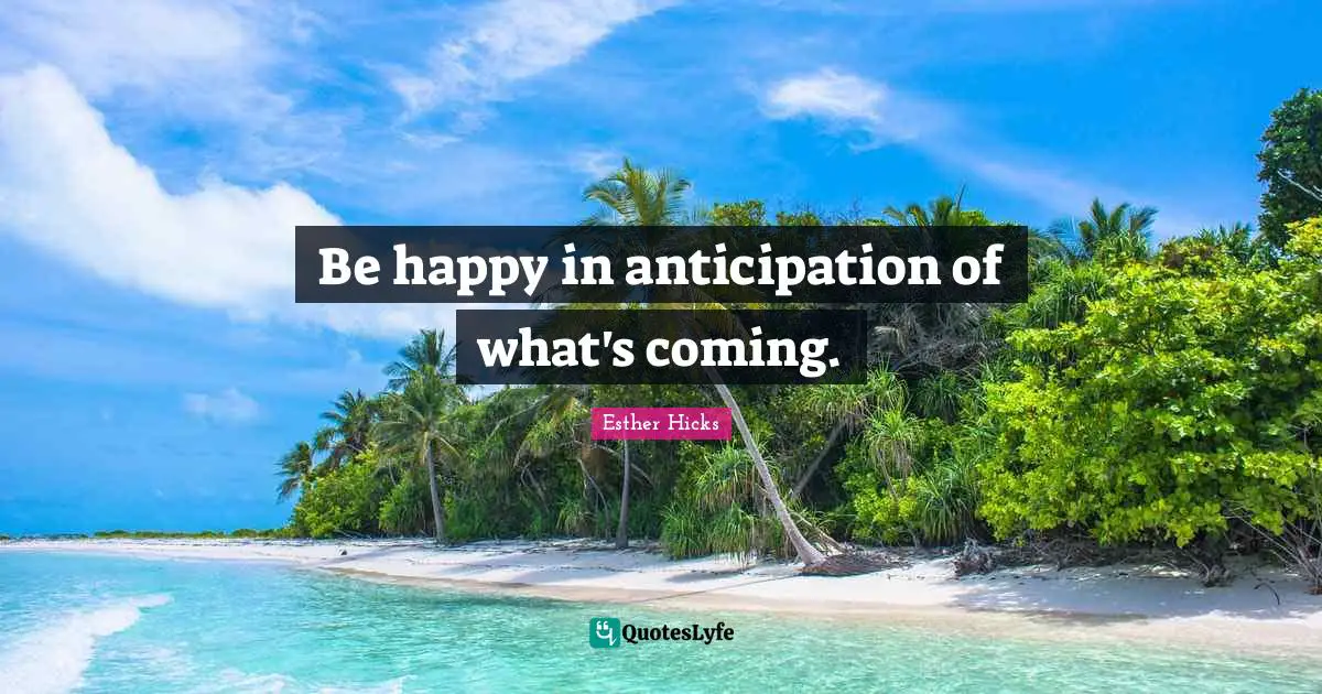 Be happy in anticipation of what's coming.