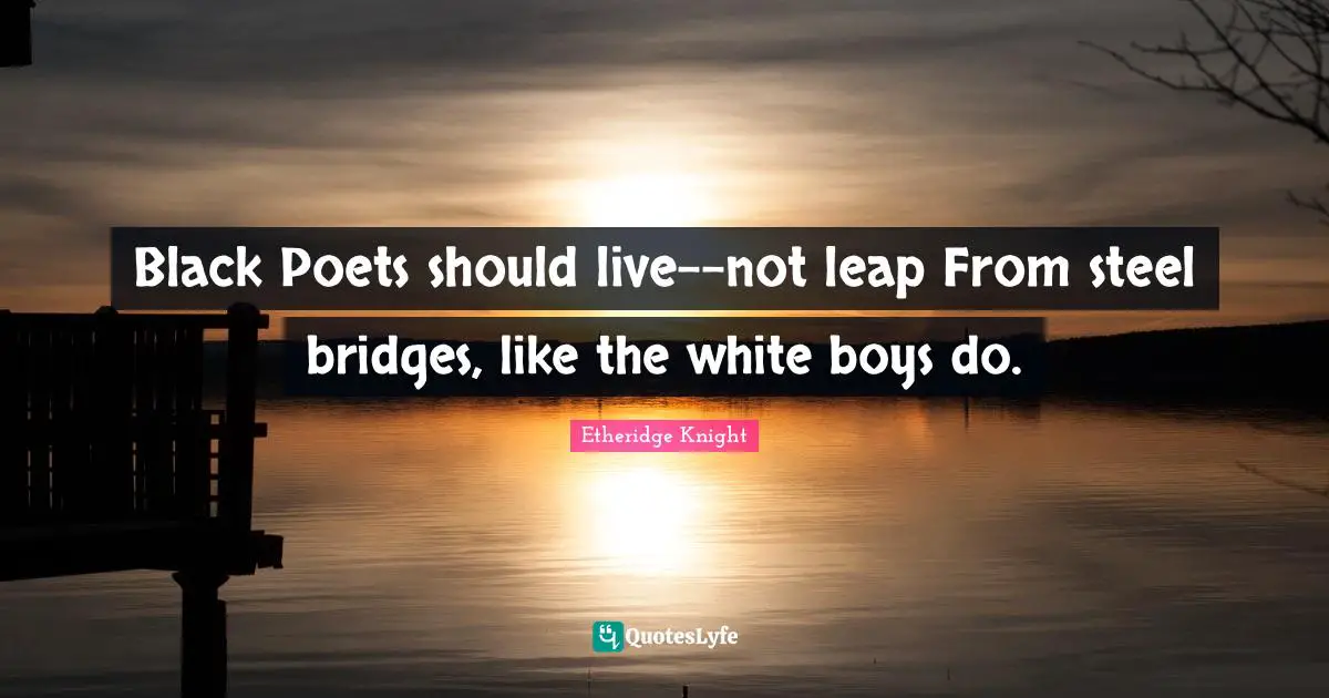 Black Poets should live--not leap From steel bridges, like the white boys do.