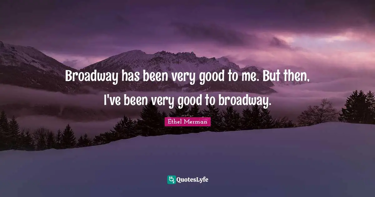 Broadway has been very good to me. But then, I've been very good to broadway.