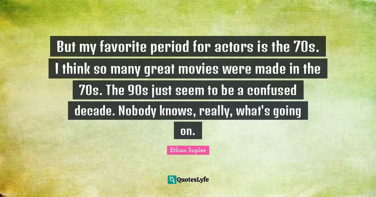 But my favorite period for actors is the 70s. I think so many great movies were made in the 70s. The 90s just seem to be a confused decade. Nobody knows, really, what's going on.