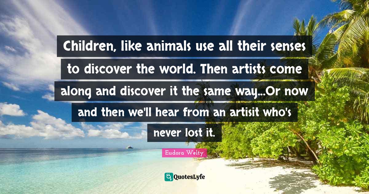 Eudora Welty Quotes: "Children, like animals use all their senses to discover the world. Then artists come along and discover it the same way...Or now and then we'll hear from an artisit who's never lost it."