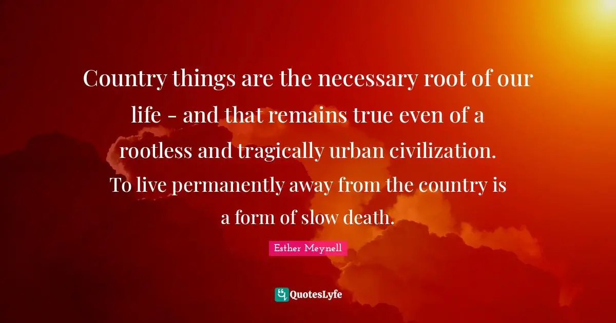 Country things are the necessary root of our life - and that remains true even of a rootless and tragically urban civilization. To live permanently away from the country is a form of slow death.