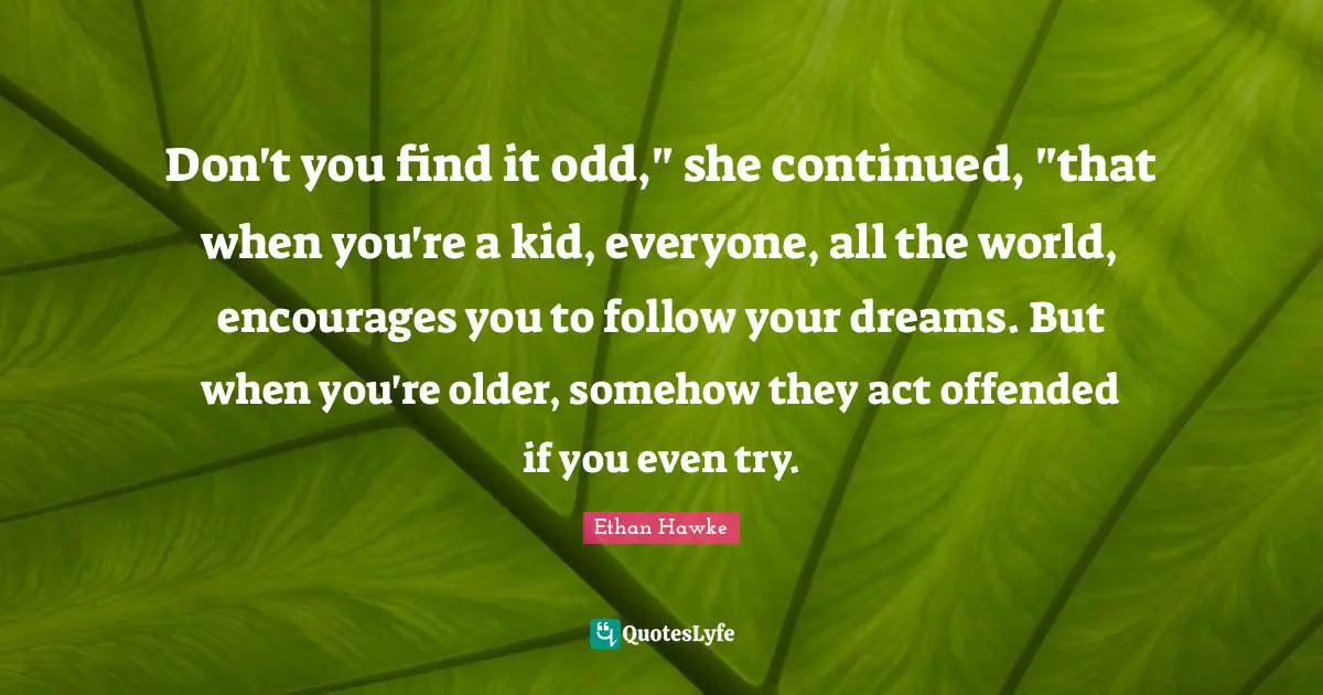 Don't you find it odd," she continued, "that when you're a kid, everyone, all the world, encourages you to follow your dreams. But when you're older, somehow they act offended if you even try.