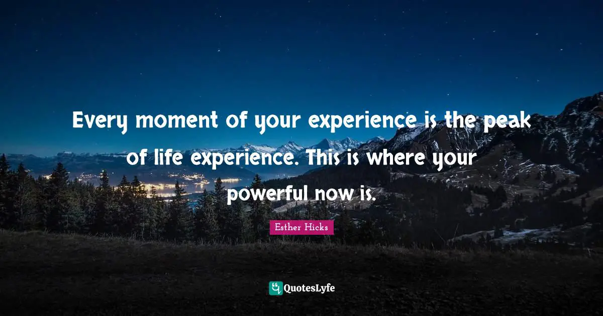 Every moment of your experience is the peak of life experience. This is where your powerful now is.