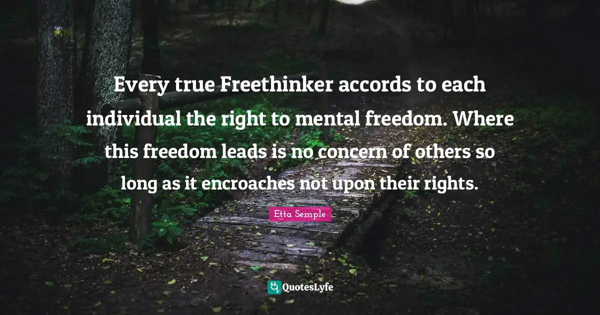 Every true Freethinker accords to each individual the right to mental freedom. Where this freedom leads is no concern of others so long as it encroaches not upon their rights.
