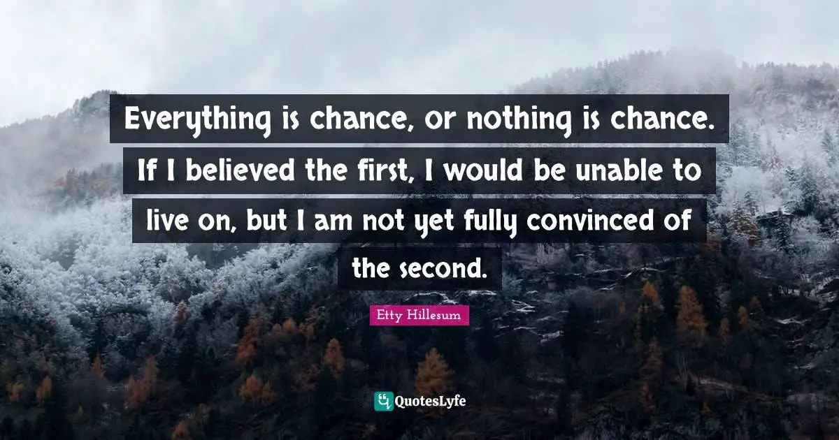 Everything is chance, or nothing is chance. If I believed the first, I would be unable to live on, but I am not yet fully convinced of the second.