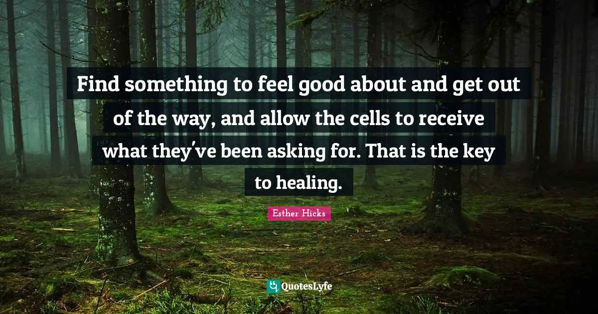 Find something to feel good about and get out of the way, and allow the cells to receive what they've been asking for. That is the key to healing.