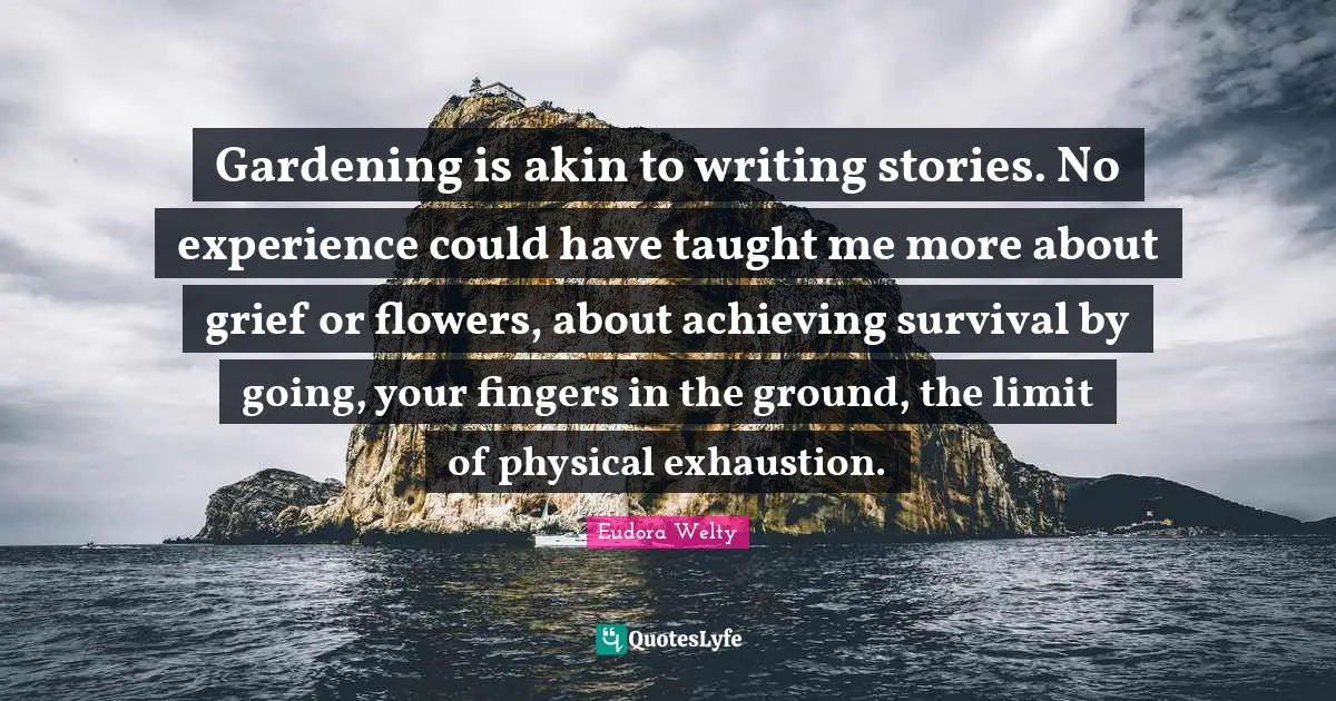 Gardening is akin to writing stories. No experience could have taught me more about grief or flowers, about achieving survival by going, your fingers in the ground, the limit of physical exhaustion.