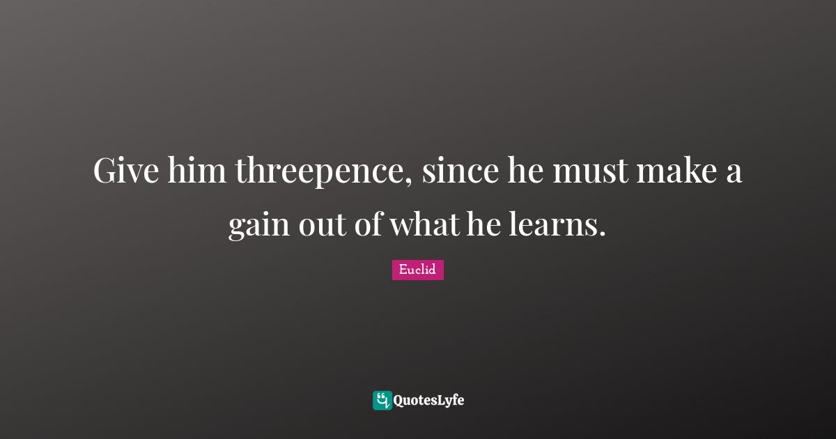 Gains Quotes: "Give him threepence, since he must make a gain out of what he learns."