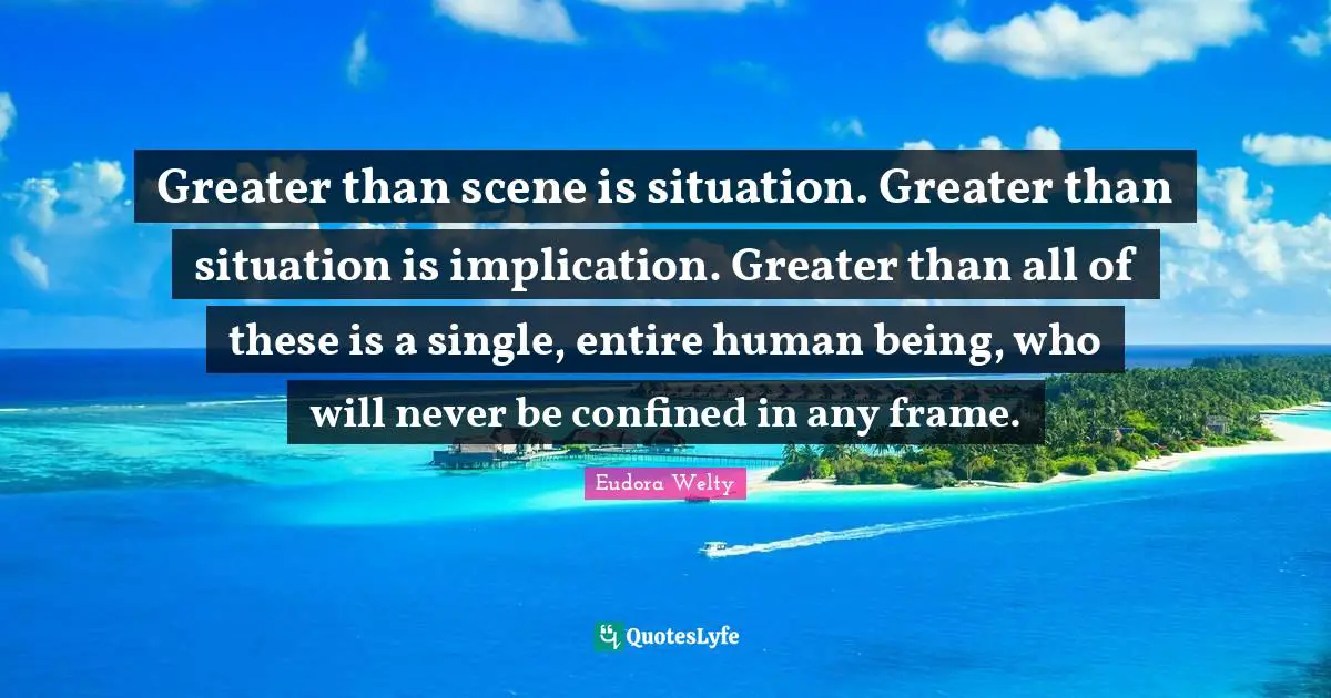 Eudora Welty Quotes: "Greater than scene is situation. Greater than situation is implication. Greater than all of these is a single, entire human being, who will never be confined in any frame."