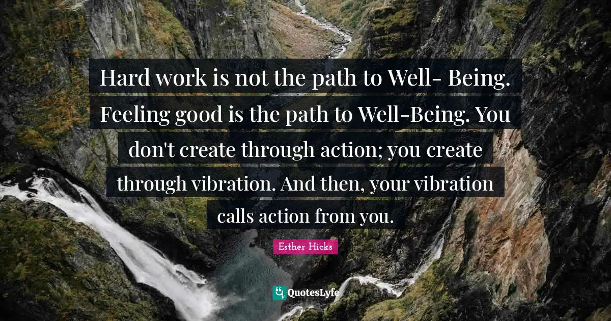 Hard work is not the path to Well- Being. Feeling good is the path to Well-Being. You don't create through action; you create through vibration. And then, your vibration calls action from you.