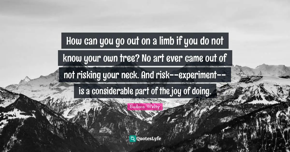 How can you go out on a limb if you do not know your own tree? No art ever came out of not risking your neck. And risk--experiment--is a considerable part of the joy of doing.