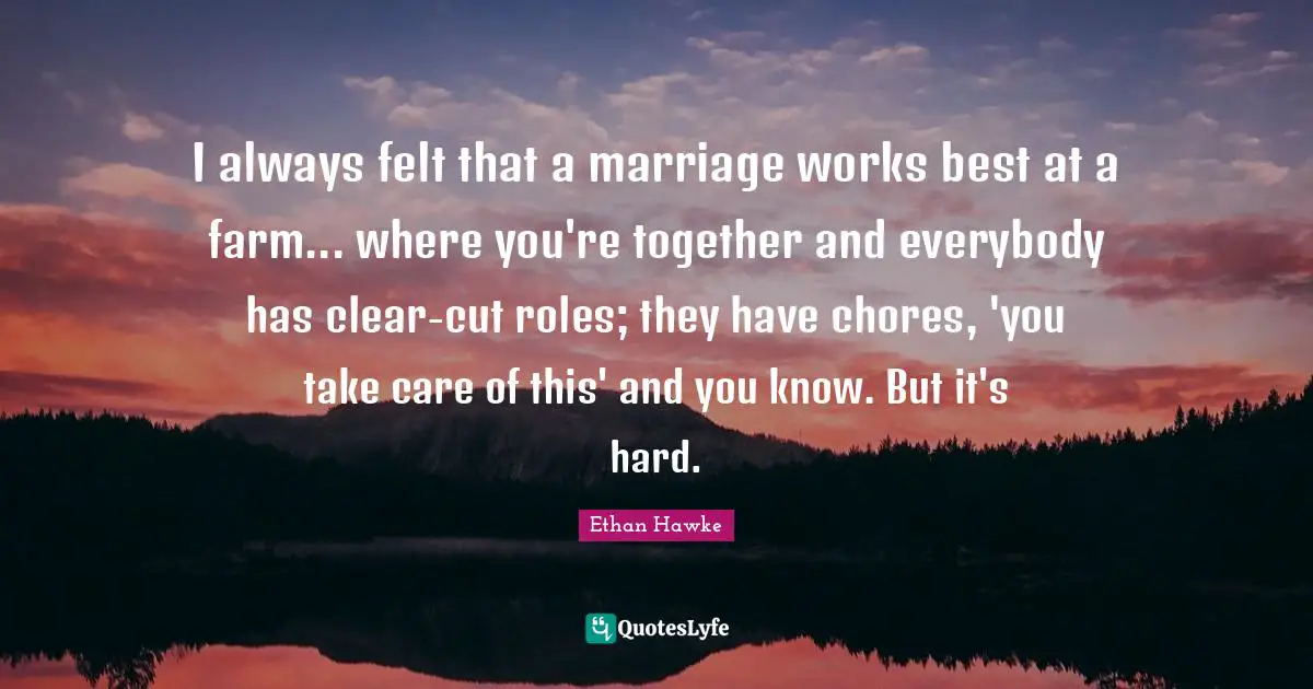 I always felt that a marriage works best at a farm... where you're together and everybody has clear-cut roles; they have chores, 'you take care of this' and you know. But it's hard.